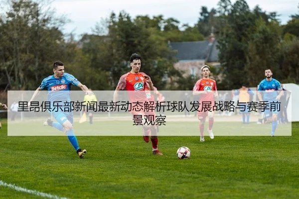 里昂俱乐部新闻最新动态解析球队发展战略与赛季前景观察